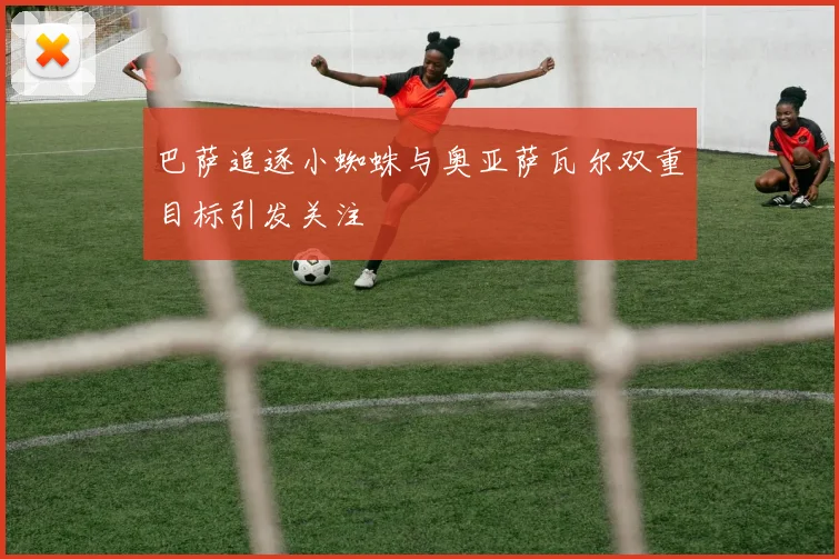 巴萨追逐小蜘蛛与奥亚萨瓦尔双重目标引发关注