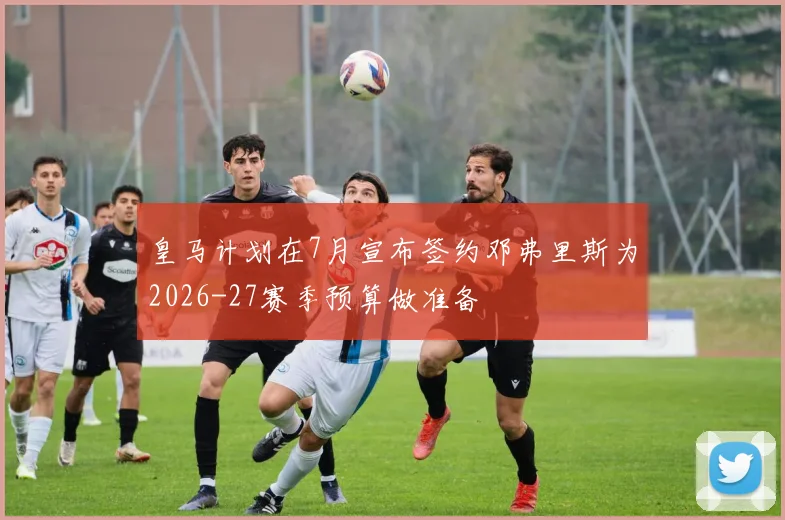 皇马计划在7月宣布签约邓弗里斯为2026-27赛季预算做准备