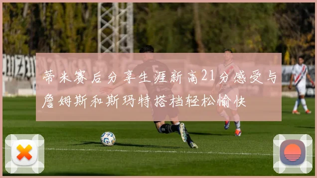 蒂米赛后分享生涯新高21分感受与詹姆斯和斯玛特搭档轻松愉快