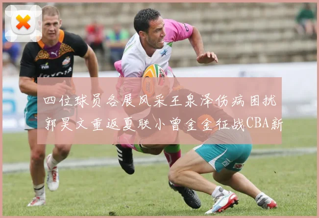 四位球员各展风采王泉泽伤病困扰郭昊文重返夏联小曾金金征战CBA新赛季