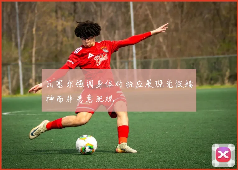 瓦塞尔强调身体对抗应展现竞技精神而非恶意犯规