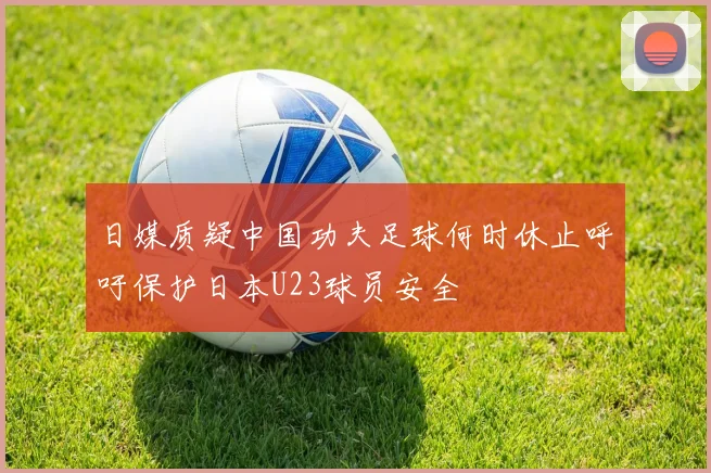 日媒质疑中国功夫足球何时休止呼吁保护日本U23球员安全