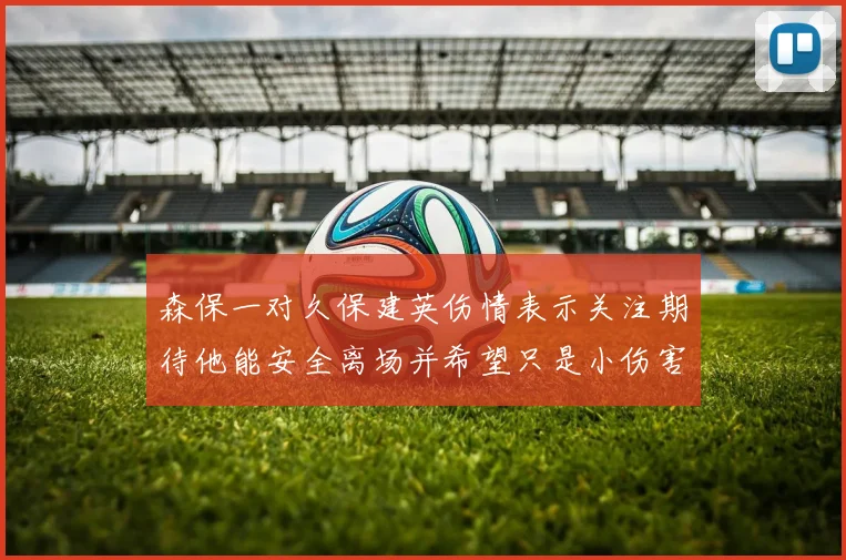 森保一对久保建英伤情表示关注期待他能安全离场并希望只是小伤害