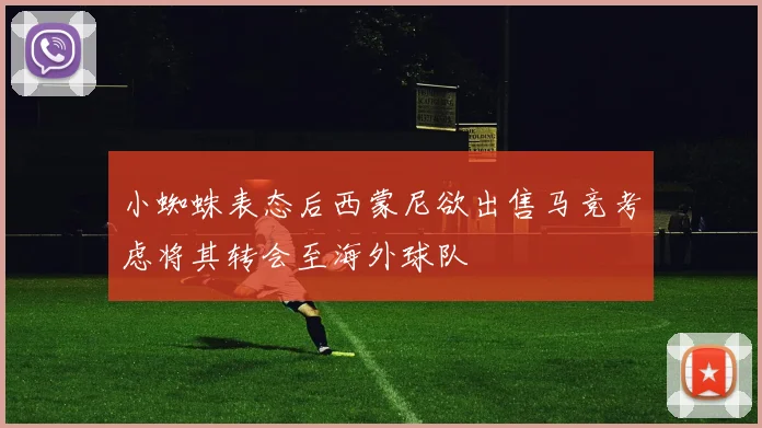 小蜘蛛表态后西蒙尼欲出售马竞考虑将其转会至海外球队