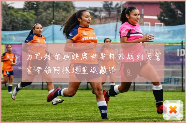 为巴列尔迪缺席世界杯而战利马誓言带领阿根廷重返巅峰