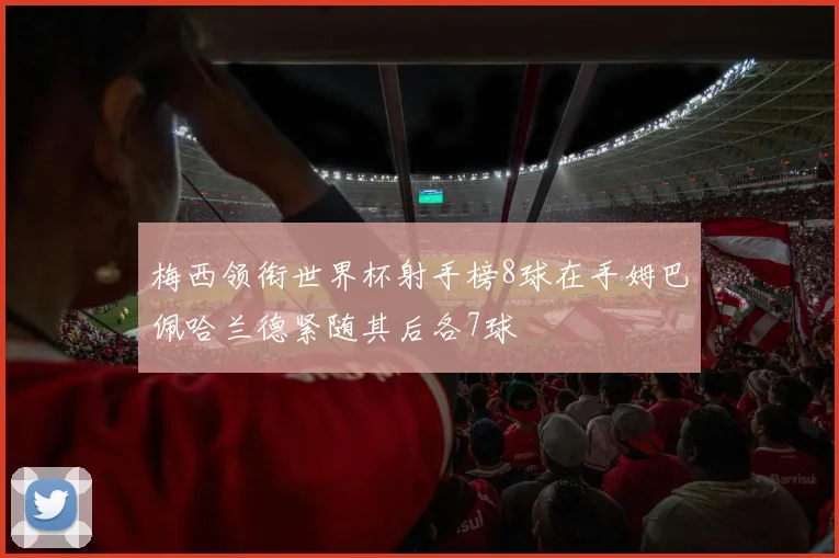梅西领衔世界杯射手榜8球在手姆巴佩哈兰德紧随其后各7球