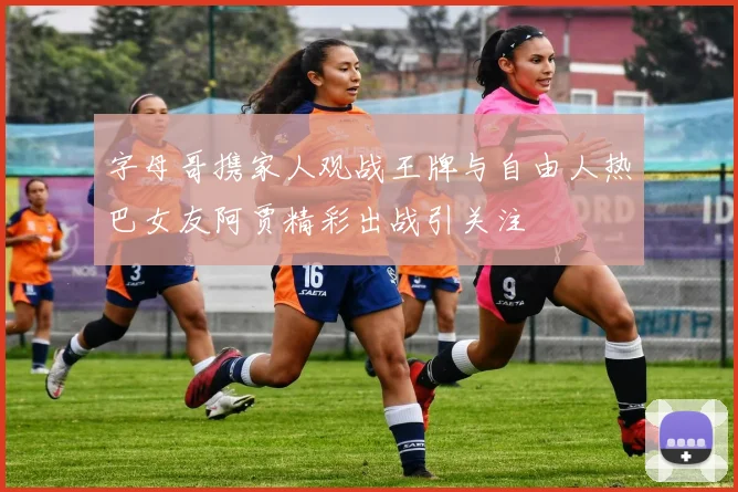 字母哥携家人观战王牌与自由人热巴女友阿贾精彩出战引关注