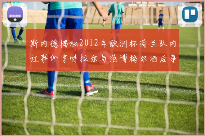 斯内德揭秘2012年欧洲杯荷兰队内讧事件亨特拉尔与范博梅尔酒后争执内幕