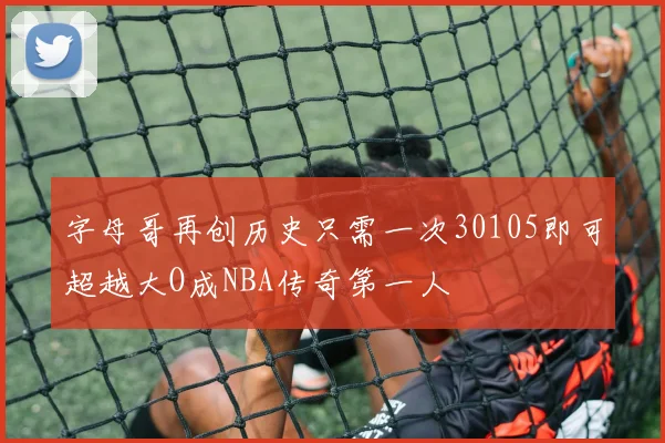 字母哥再创历史只需一次30105即可超越大O成NBA传奇第一人