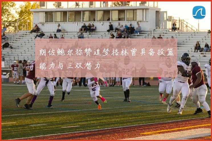 朗佐鲍尔称赞追梦格林曾具备投篮能力与三双潜力