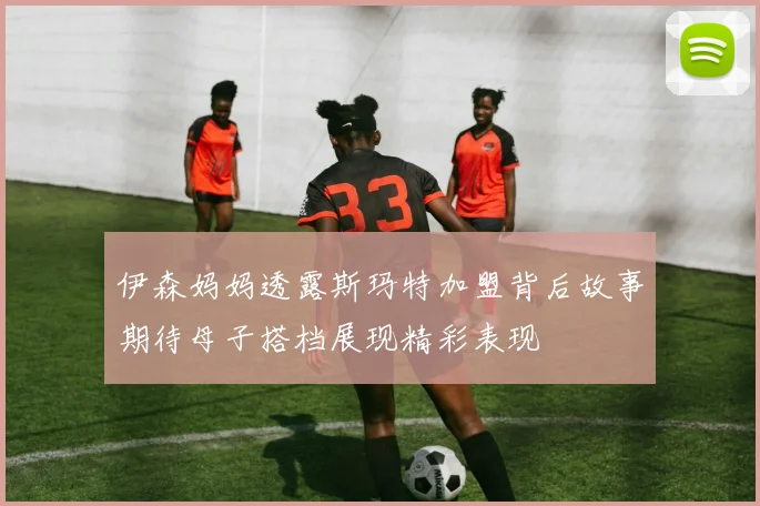 伊森妈妈透露斯玛特加盟背后故事期待母子搭档展现精彩表现