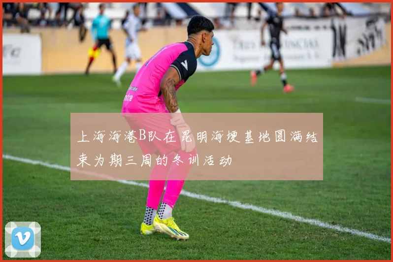 上海海港B队在昆明海埂基地圆满结束为期三周的冬训活动