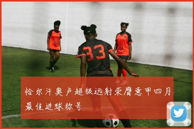 恰尔汗奥卢超级远射荣膺意甲四月最佳进球称号