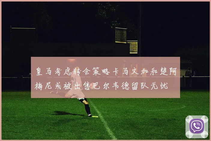 皇马考虑转会策略卡马文加和楚阿梅尼或被出售巴尔韦德留队无忧