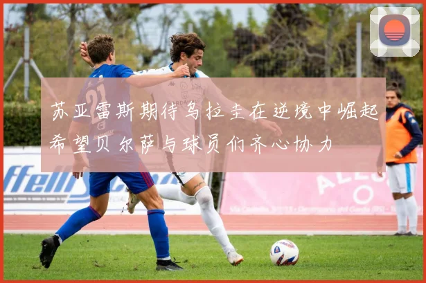 苏亚雷斯期待乌拉圭在逆境中崛起希望贝尔萨与球员们齐心协力