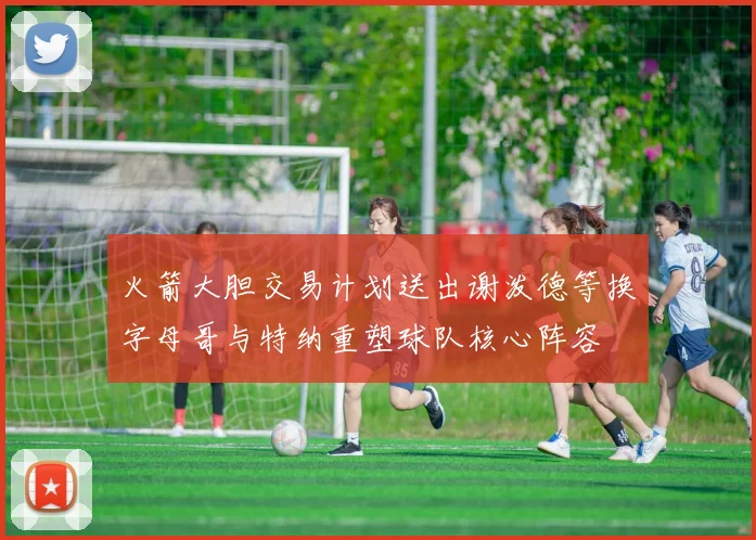火箭大胆交易计划送出谢泼德等换字母哥与特纳重塑球队核心阵容