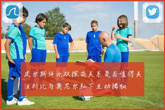 皮尔斯评论双探花关系是否值得关注科比与奥尼尔私下互动揭秘