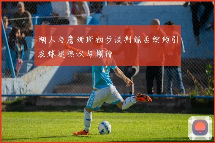 湖人与詹姆斯初步谈判能否续约引发球迷热议与期待