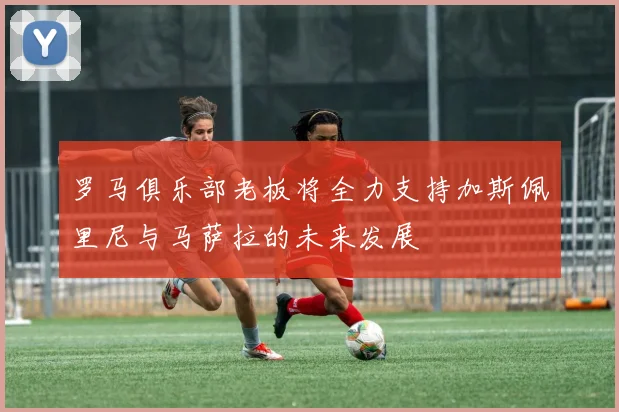 罗马俱乐部老板将全力支持加斯佩里尼与马萨拉的未来发展