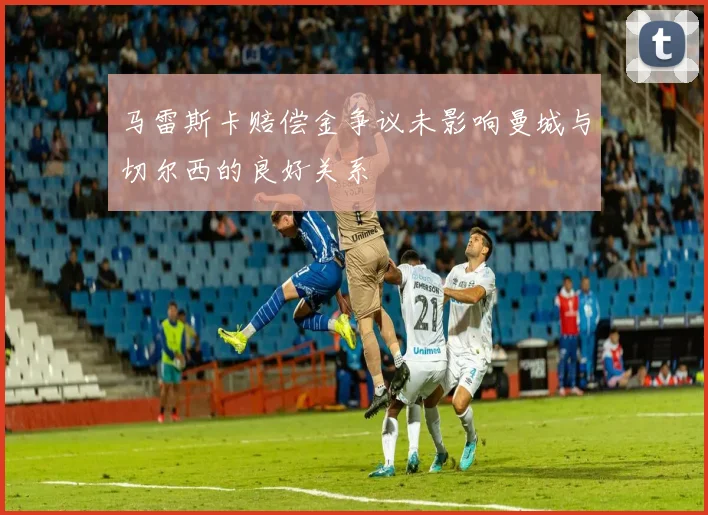 马雷斯卡赔偿金争议未影响曼城与切尔西的良好关系