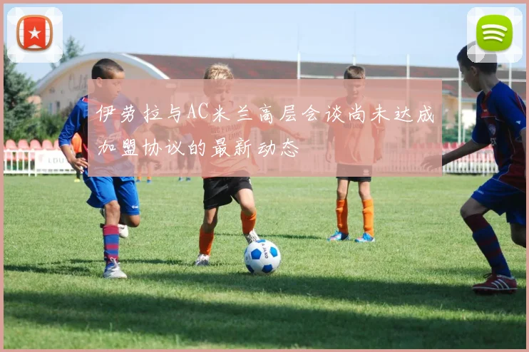 伊劳拉与AC米兰高层会谈尚未达成加盟协议的最新动态