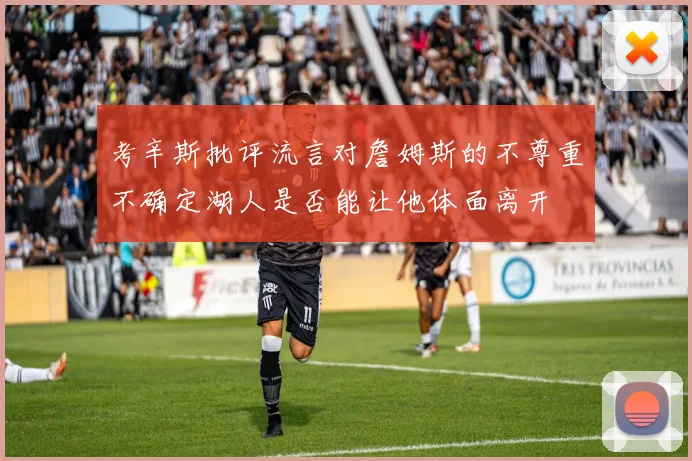 考辛斯批评流言对詹姆斯的不尊重不确定湖人是否能让他体面离开
